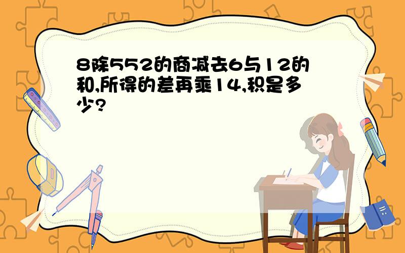 8除552的商减去6与12的和,所得的差再乘14,积是多少?