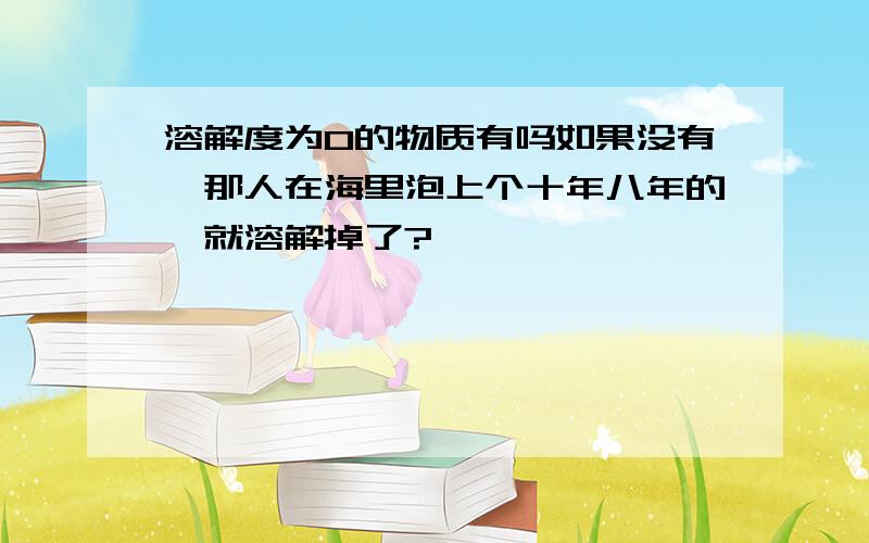 溶解度为0的物质有吗如果没有,那人在海里泡上个十年八年的,就溶解掉了?