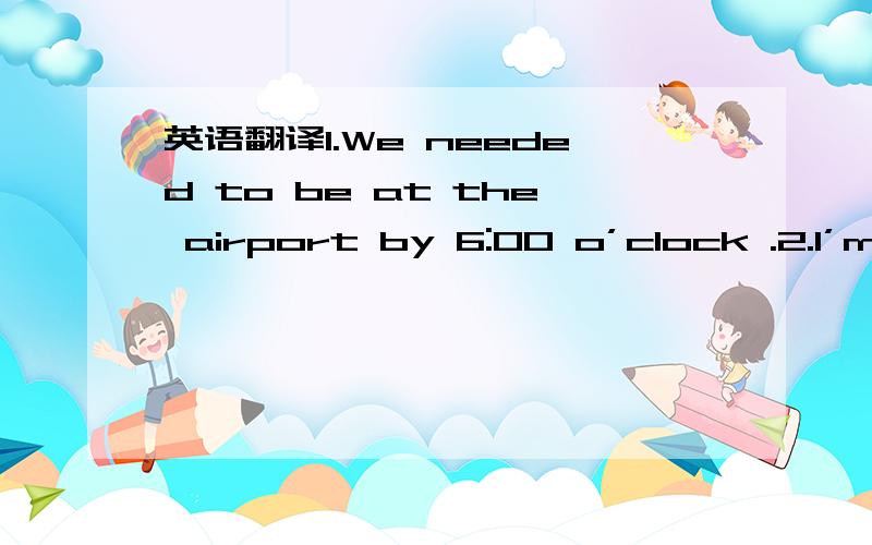 英语翻译1.We needed to be at the airport by 6:00 o’clock .2.I’m