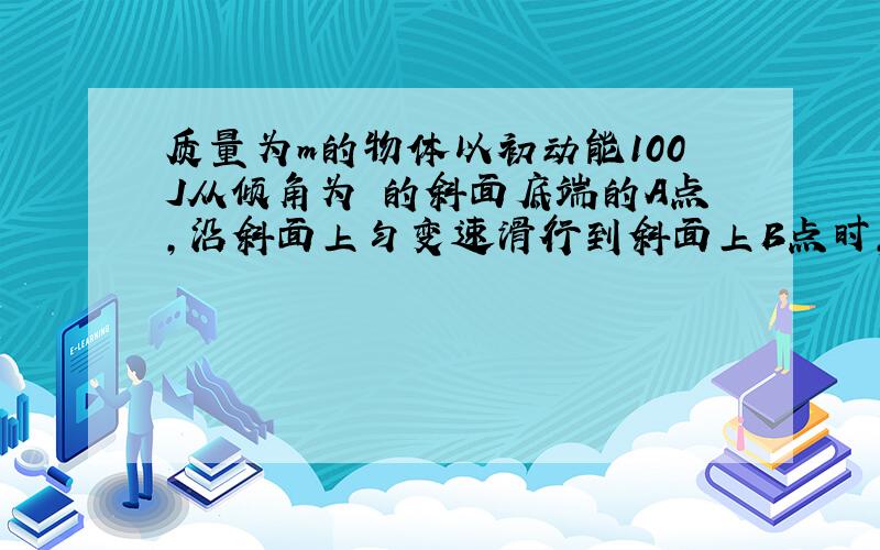 质量为m的物体以初动能100J从倾角为 的斜面底端的A点,沿斜面上匀变速滑行到斜面上B点时,物体的动能减少80J,机械能