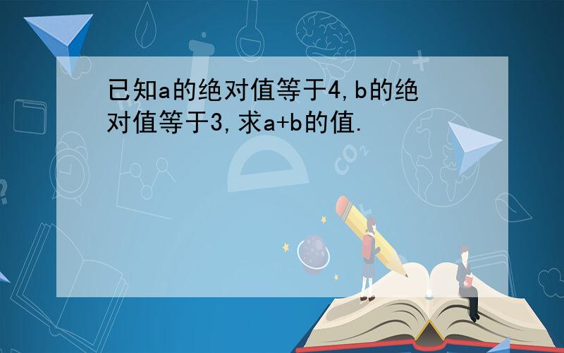 已知a的绝对值等于4,b的绝对值等于3,求a+b的值.