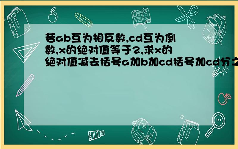 若ab互为相反数,cd互为倒数,x的绝对值等于2,求x的绝对值减去括号a加b加cd括号加cd分之a加b的值