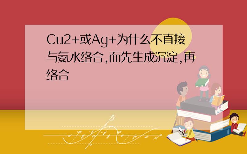 Cu2+或Ag+为什么不直接与氨水络合,而先生成沉淀,再络合