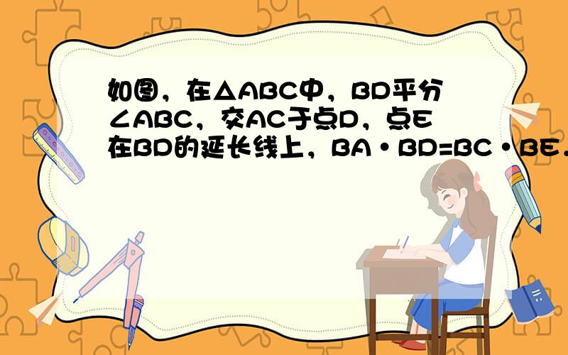 如图，在△ABC中，BD平分∠ABC，交AC于点D，点E在BD的延长线上，BA•BD=BC•BE．