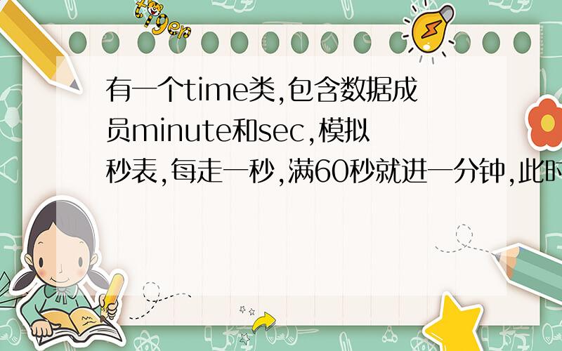 有一个time类,包含数据成员minute和sec,模拟秒表,每走一秒,满60秒就进一分钟,此时秒又从0开始计算.