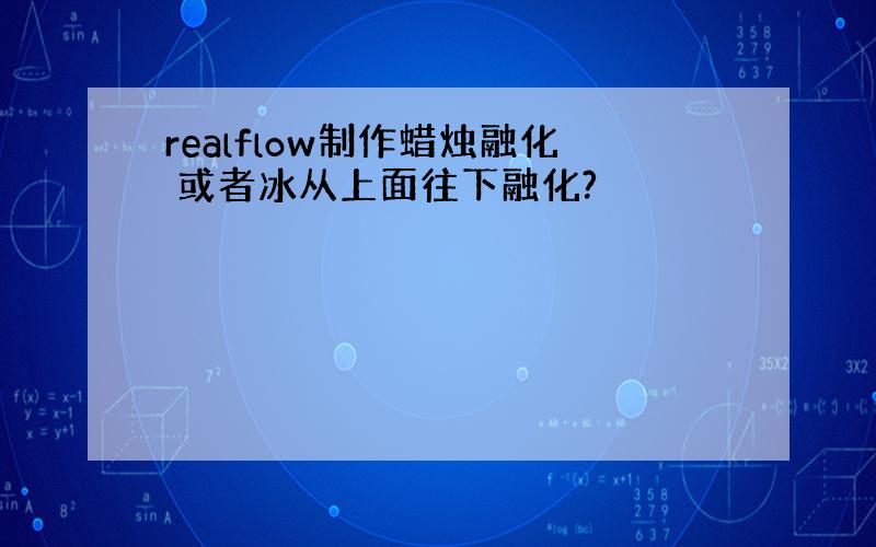 realflow制作蜡烛融化 或者冰从上面往下融化?