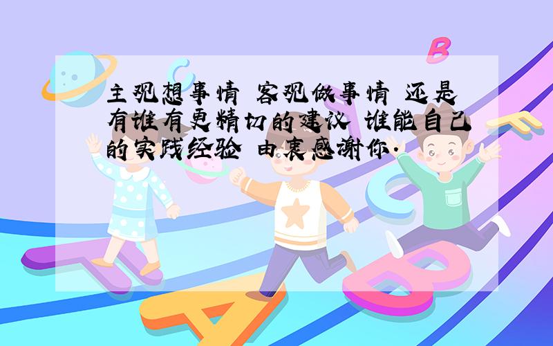 主观想事情 客观做事情 还是有谁有更精切的建议 谁能自己的实践经验 由衷感谢你.