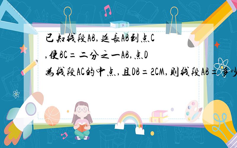 已知线段AB,延长AB到点C,使BC=二分之一AB,点D为线段AC的中点,且DB=2CM,则线段AB=多少CM