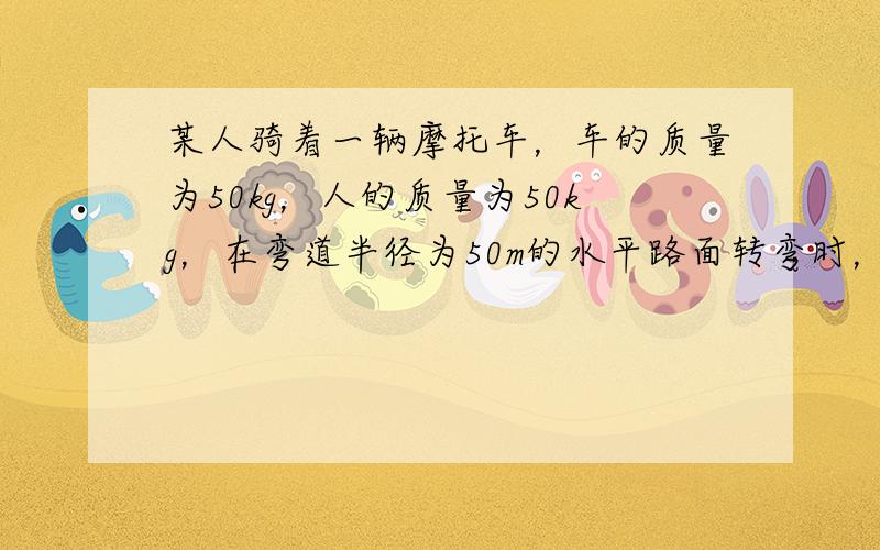 某人骑着一辆摩托车，车的质量为50kg，人的质量为50kg，在弯道半径为50m的水平路面转弯时，允许的最大静摩擦力为20