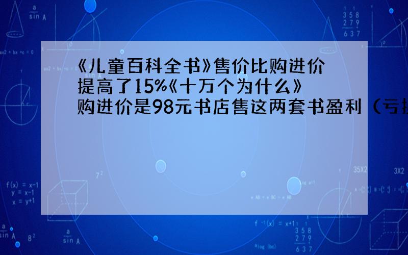 《儿童百科全书》售价比购进价提高了15%《十万个为什么》购进价是98元书店售这两套书盈利（亏损）多少钱