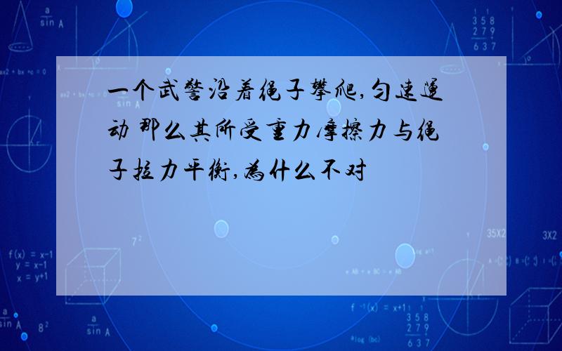 一个武警沿着绳子攀爬,匀速运动 那么其所受重力摩擦力与绳子拉力平衡,为什么不对