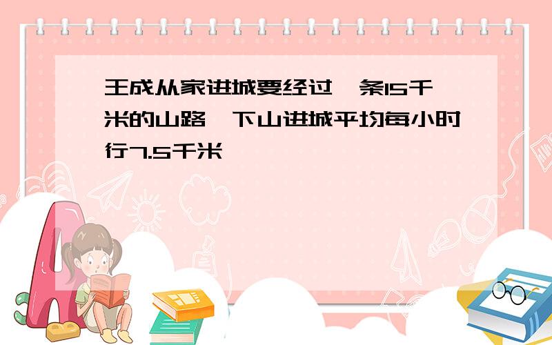 王成从家进城要经过一条15千米的山路,下山进城平均每小时行7.5千米