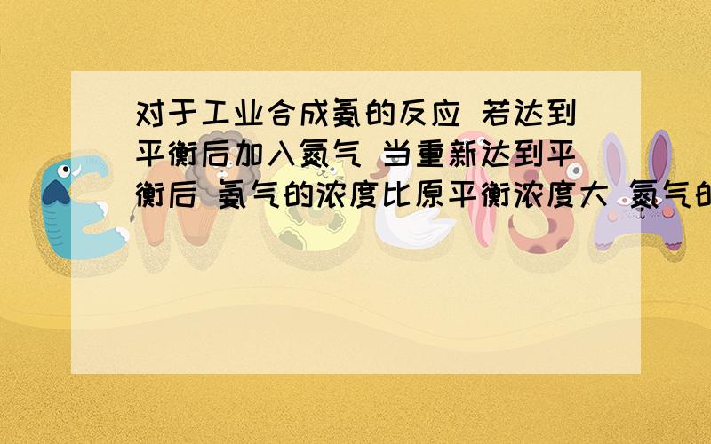 对于工业合成氨的反应 若达到平衡后加入氮气 当重新达到平衡后 氨气的浓度比原平衡浓度大 氮气的浓度比原平衡浓度小 这句话