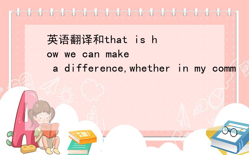 英语翻译和that is how we can make a difference,whether in my comm