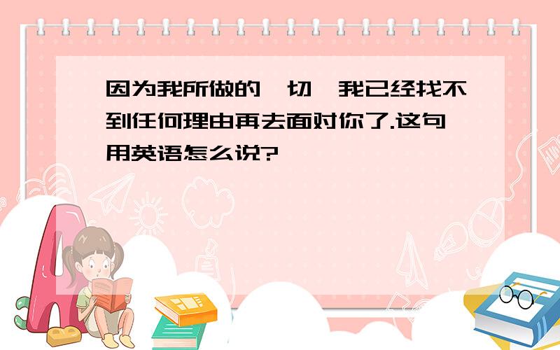 因为我所做的一切,我已经找不到任何理由再去面对你了.这句用英语怎么说?