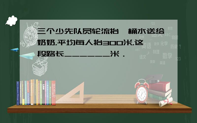 三个少先队员轮流抬一桶水送给奶奶，平均每人抬300米，这段路长______米．