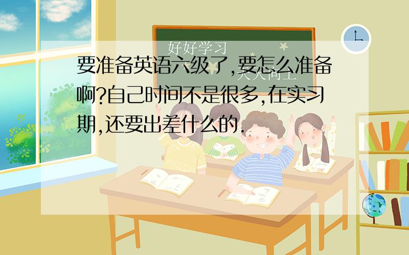 要准备英语六级了,要怎么准备啊?自己时间不是很多,在实习期,还要出差什么的.