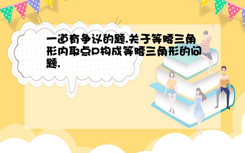 一道有争议的题.关于等腰三角形内取点P构成等腰三角形的问题.