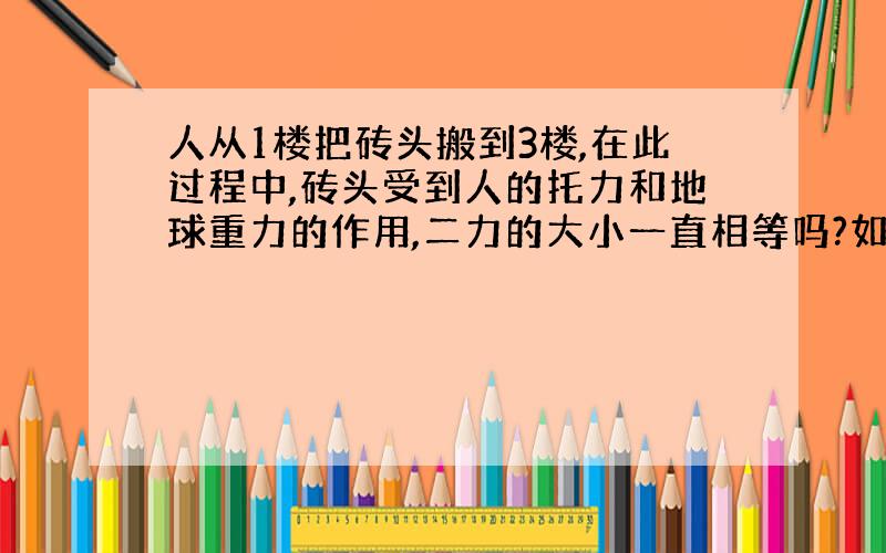 人从1楼把砖头搬到3楼,在此过程中,砖头受到人的托力和地球重力的作用,二力的大小一直相等吗?如相等,