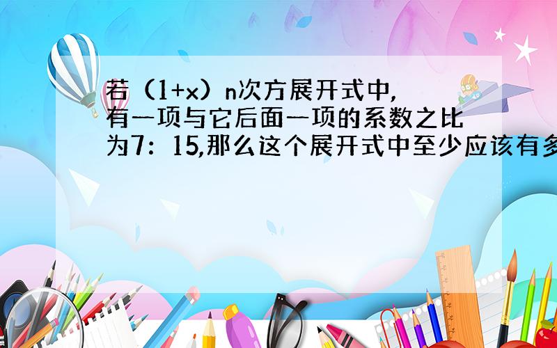 若（1+x）n次方展开式中,有一项与它后面一项的系数之比为7：15,那么这个展开式中至少应该有多少项?