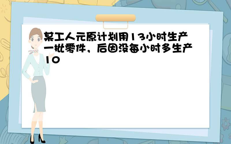 某工人元原计划用13小时生产一批零件，后因没每小时多生产10