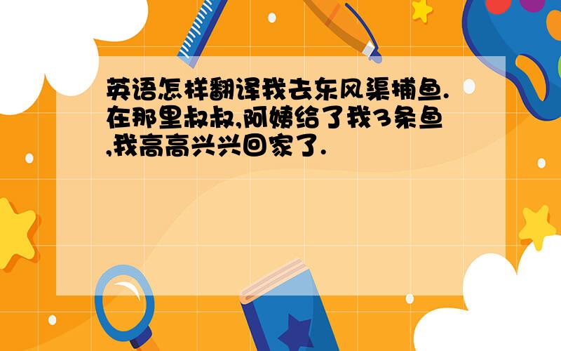 英语怎样翻译我去东风渠捕鱼.在那里叔叔,阿姨给了我3条鱼,我高高兴兴回家了.