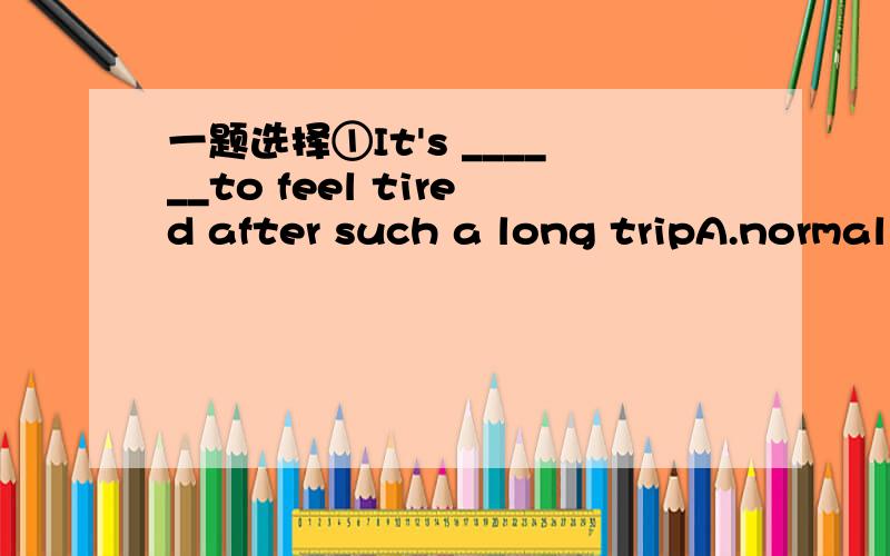 一题选择①It's ______to feel tired after such a long tripA.normal