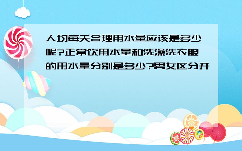 人均每天合理用水量应该是多少呢?正常饮用水量和洗澡洗衣服的用水量分别是多少?男女区分开