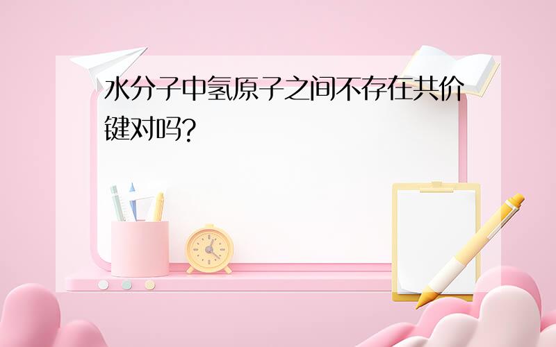 水分子中氢原子之间不存在共价键对吗?