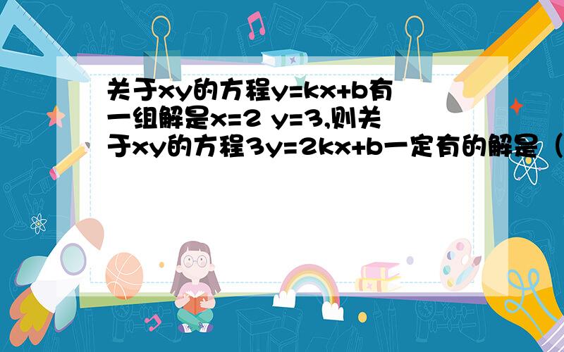 关于xy的方程y=kx+b有一组解是x=2 y=3,则关于xy的方程3y=2kx+b一定有的解是（）