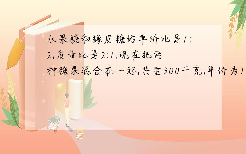 水果糖和橡皮糖的单价比是1:2,质量比是2:1,现在把两种糖果混合在一起,共重300千克,单价为12元,