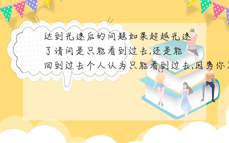 达到光速后的问题如果超越光速了请问是只能看到过去,还是能回到过去个人认为只能看到过去,因为你只不过是看到了过去的那些光子