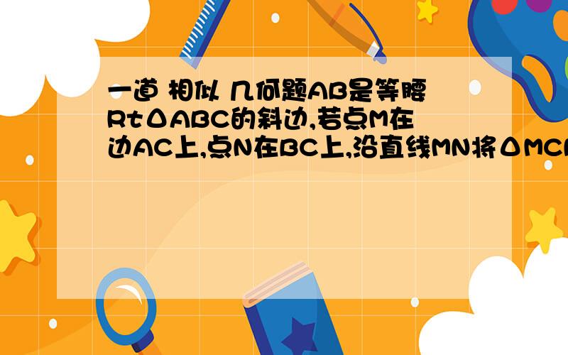 一道 相似 几何题AB是等腰RtΔABC的斜边,若点M在边AC上,点N在BC上,沿直线MN将ΔMCN翻折,使点C落在边A