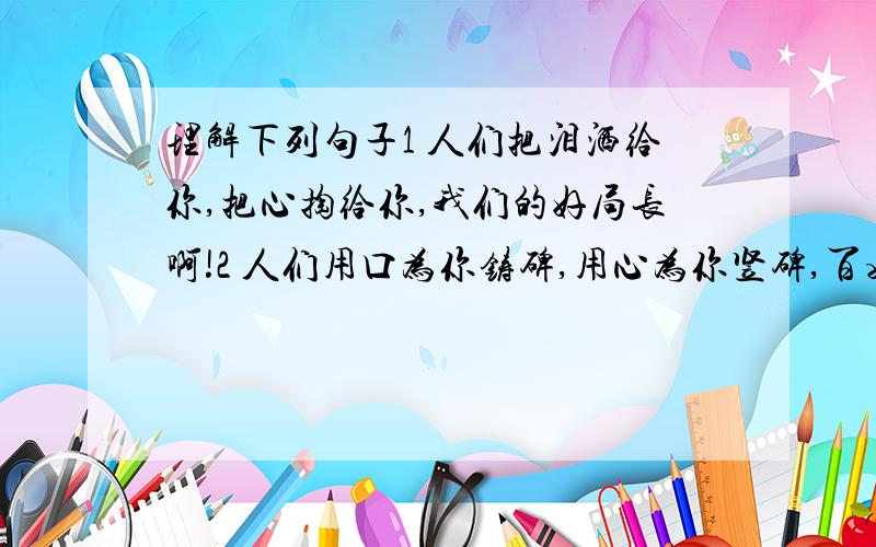 理解下列句子1 人们把泪洒给你,把心掏给你,我们的好局长啊!2 人们用口为你铸碑,用心为你竖碑,百姓的好女儿啊!3 你没