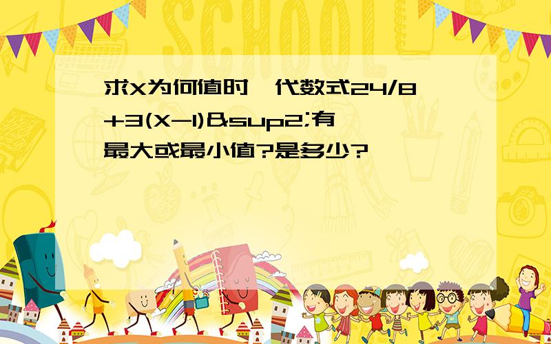 求X为何值时,代数式24/8+3(X-1)²有最大或最小值?是多少?