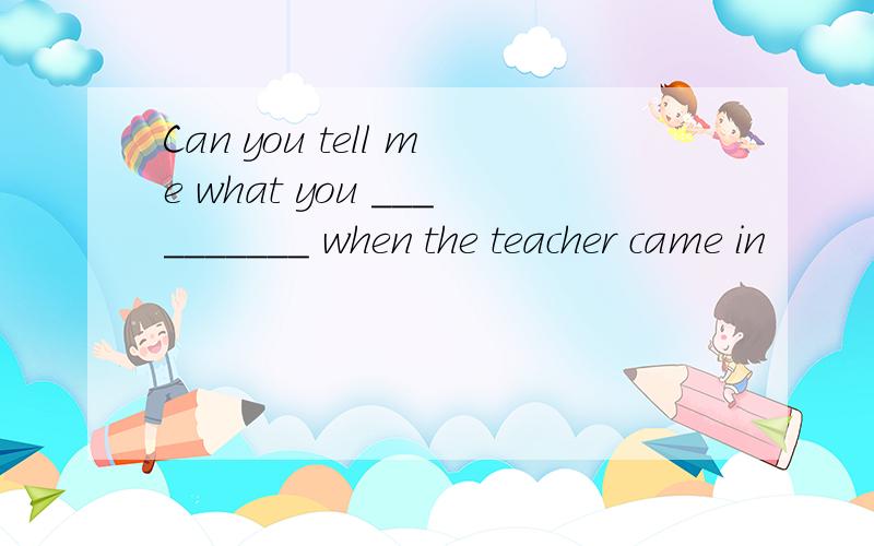 Can you tell me what you __________ when the teacher came in