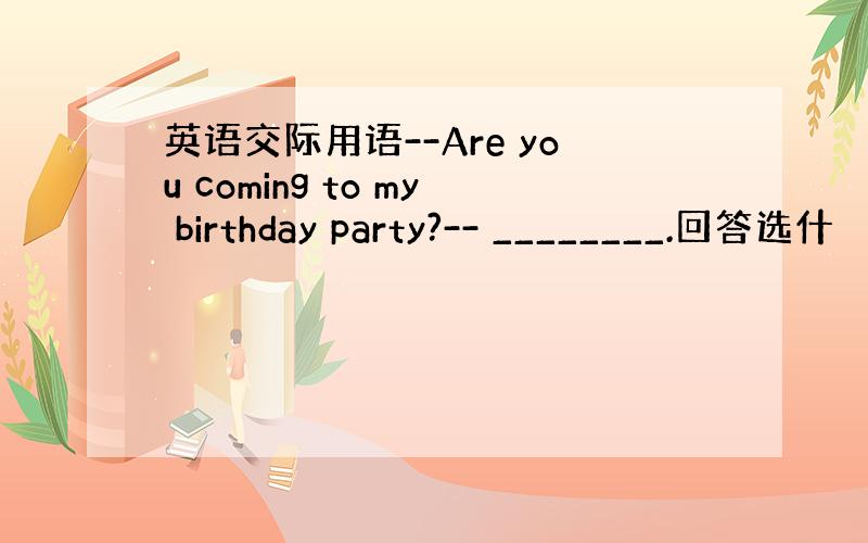 英语交际用语--Are you coming to my birthday party?-- ________.回答选什