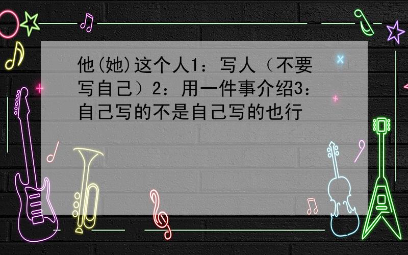 他(她)这个人1：写人（不要写自己）2：用一件事介绍3：自己写的不是自己写的也行