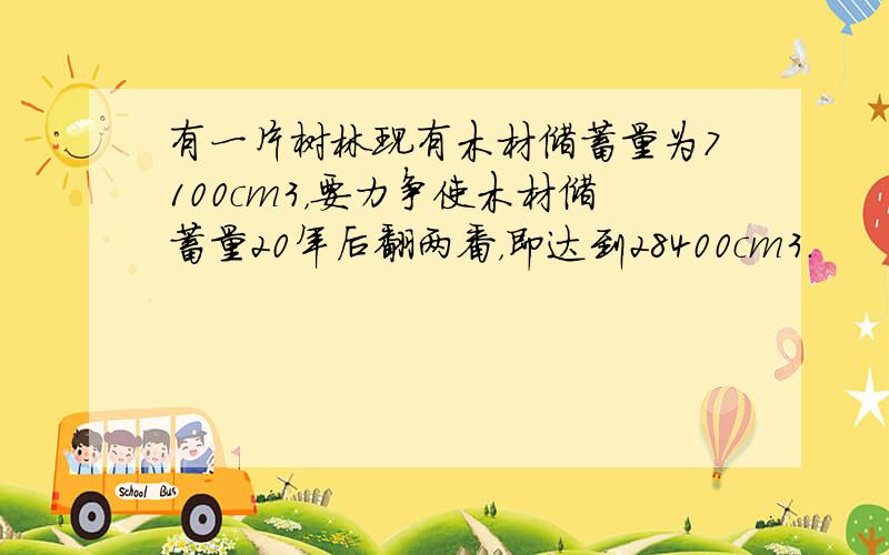 有一片树林现有木材储蓄量为7100cm3，要力争使木材储蓄量20年后翻两番，即达到28400cm3．