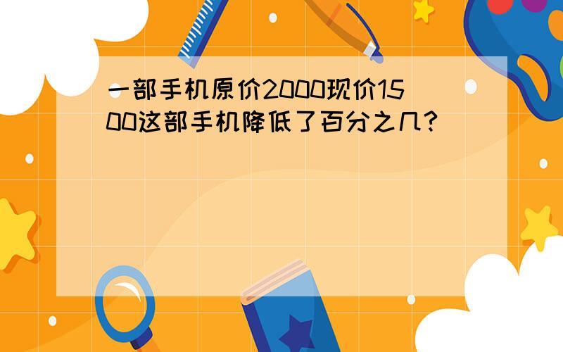 一部手机原价2000现价1500这部手机降低了百分之几?