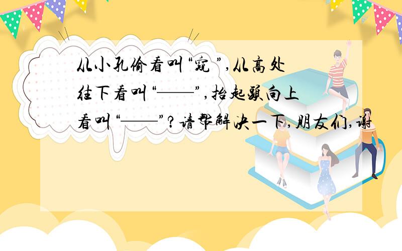 从小孔偷看叫“窥 ”,从高处往下看叫“——”,抬起头向上看叫“——”?请帮解决一下,朋友们,谢