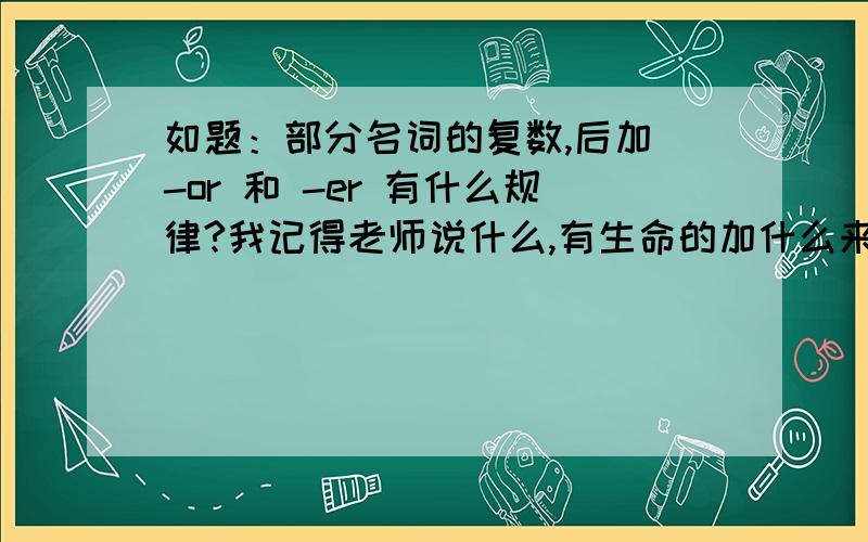 如题：部分名词的复数,后加 -or 和 -er 有什么规律?我记得老师说什么,有生命的加什么来着,没生命的加什么来着,我