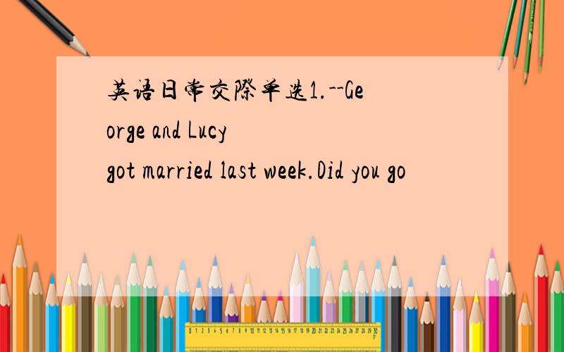 英语日常交际单选1.--George and Lucy got married last week.Did you go