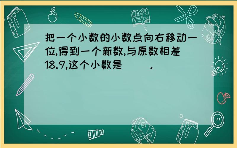 把一个小数的小数点向右移动一位,得到一个新数,与原数相差18.9,这个小数是（ ）.