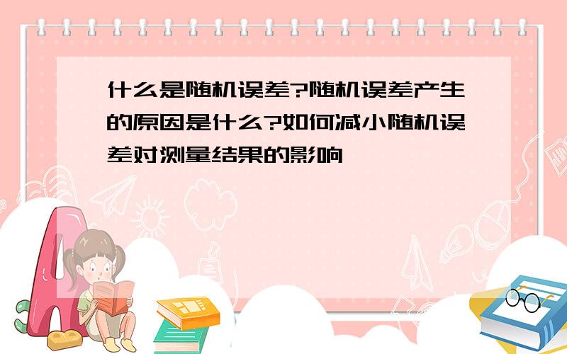 什么是随机误差?随机误差产生的原因是什么?如何减小随机误差对测量结果的影响