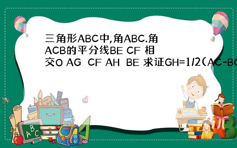 三角形ABC中,角ABC.角ACB的平分线BE CF 相交O AG⊥CF AH⊥BE 求证GH=1/2(AC-BC+AB