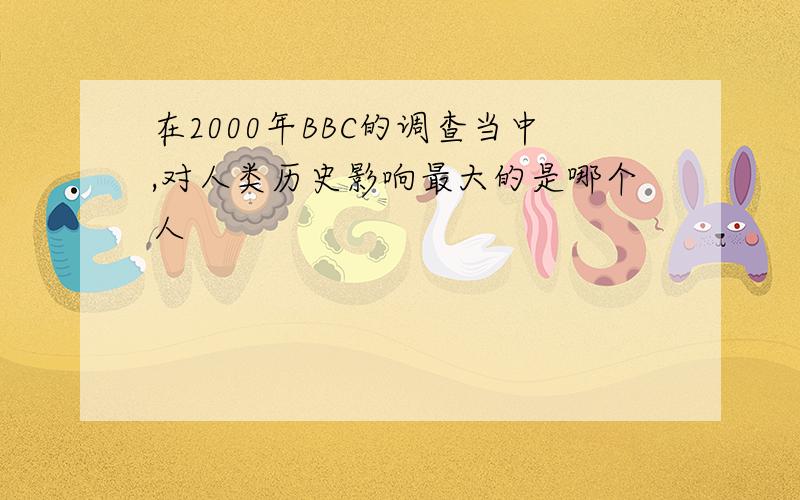 在2000年BBC的调查当中,对人类历史影响最大的是哪个人