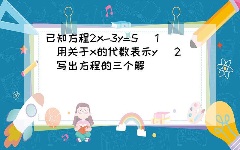 已知方程2x-3y=5 （1）用关于x的代数表示y （2）写出方程的三个解