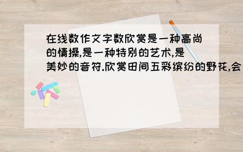 在线数作文字数欣赏是一种高尚的情操,是一种特别的艺术,是美妙的音符.欣赏田间五彩缤纷的野花,会使你心旷神怡,渐渐开朗起来