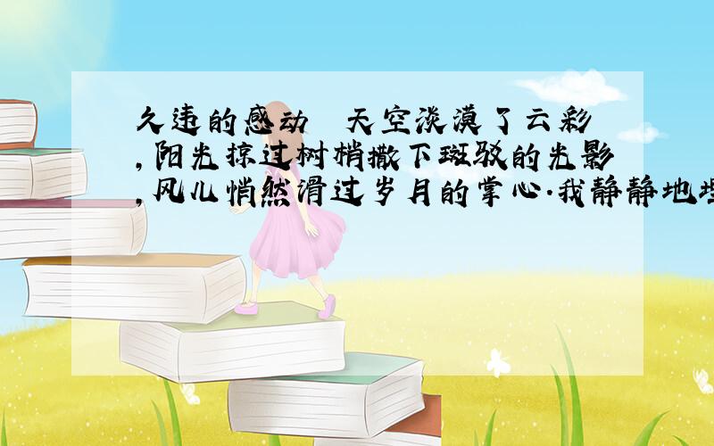 久违的感动　　天空淡漠了云彩,阳光掠过树梢撒下斑驳的光影,风儿悄然滑过岁月的掌心.我静静地埋着头,享受着泪水淹没头颅的微